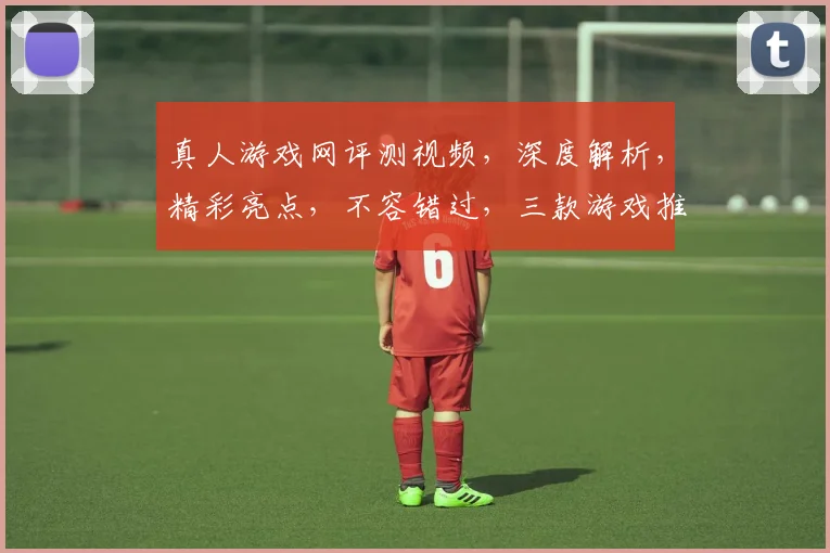 真人游戏网评测视频，深度解析，精彩亮点，不容错过，三款游戏推荐