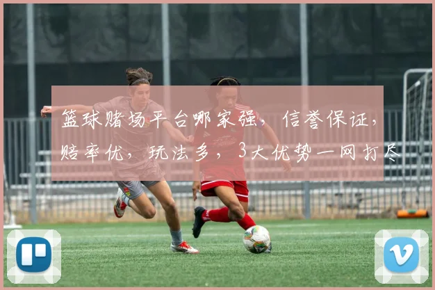 篮球赌场平台哪家强，信誉保证，赔率优，玩法多，3大优势一网打尽，速来体验