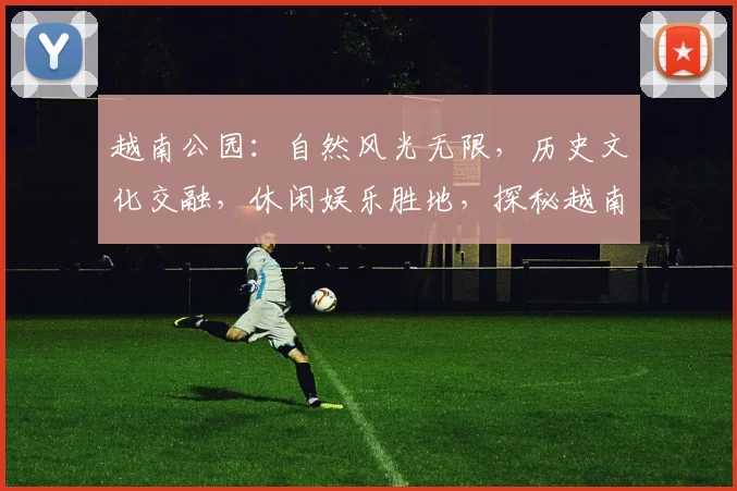 越南公园：自然风光无限，历史文化交融，休闲娱乐胜地，探秘越南风情
