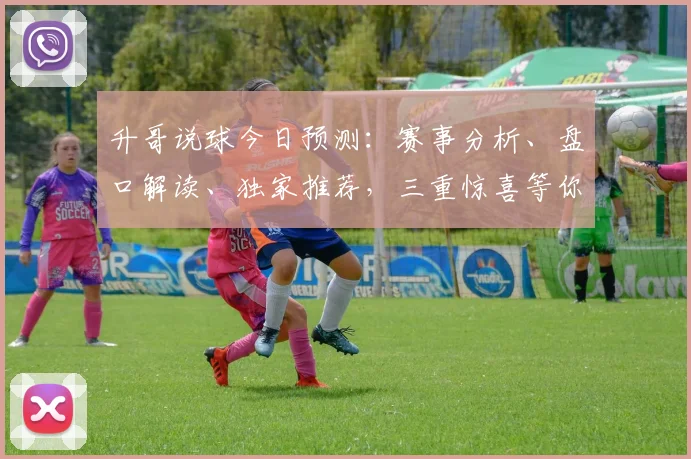 升哥说球今日预测：赛事分析、盘口解读、独家推荐，三重惊喜等你来
