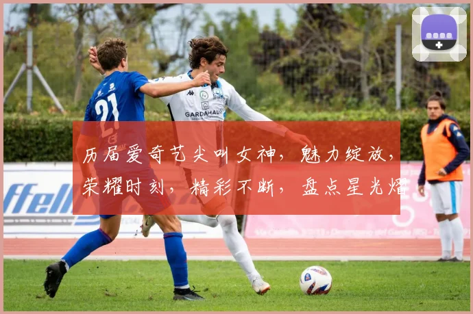 历届爱奇艺尖叫女神，魅力绽放，荣耀时刻，精彩不断，盘点星光熠熠