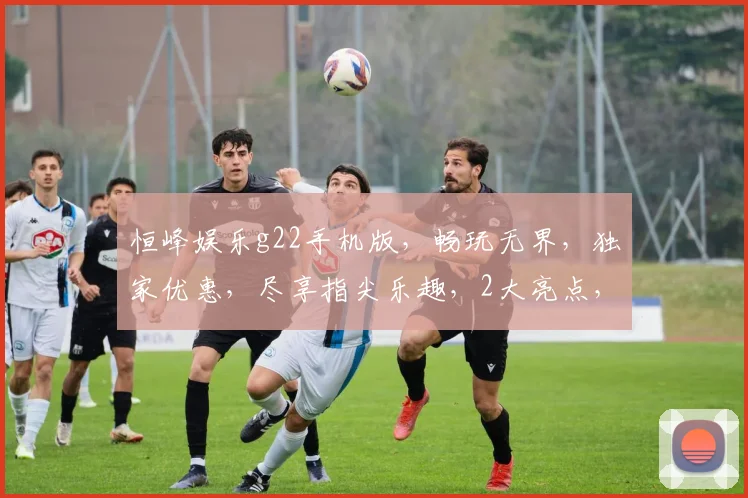 恒峰娱乐g22手机版，畅玩无界，独家优惠，尽享指尖乐趣，2大亮点，必看攻略