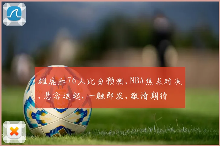 雄鹿和76人比分预测,NBA焦点对决,悬念迭起,一触即发,敬请期待